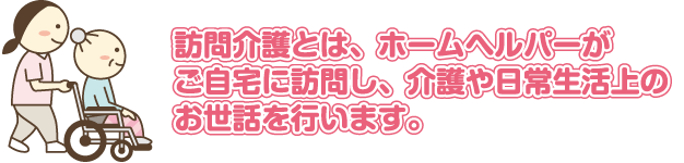 訪問介護とは、訪問介護員がご自宅に訪問し、介護や日常生活上のお世話を行います。